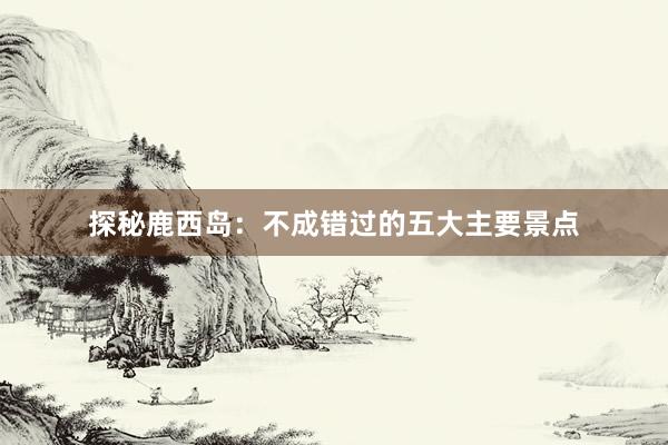 探秘鹿西岛：不成错过的五大主要景点